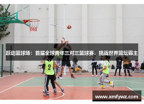 跃动篮球场：首届全球青年三对三篮球赛，挑战世界篮坛霸主